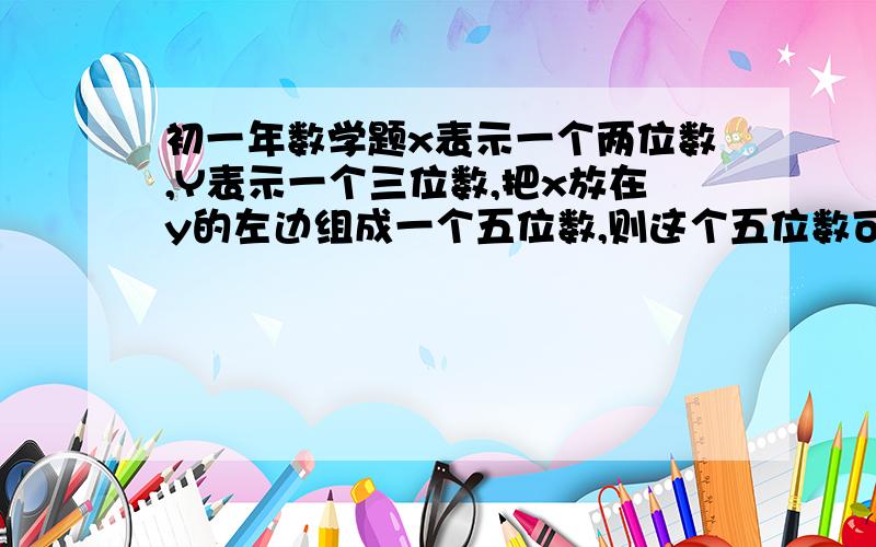 初一年数学题x表示一个两位数,Y表示一个三位数,把x放在y的左边组成一个五位数,则这个五位数可以表示为什么?是1000x