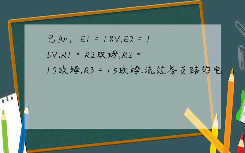 已知：E1＝18V,E2＝15V,R1＝R2欧姆,R2＝10欧姆,R3＝15欧姆.流过各支路的电