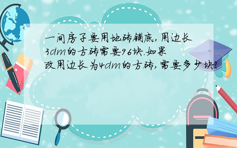 一间房子要用地砖铺底,用边长3dm的方砖需要96块.如果改用边长为4dm的方砖,需要多少块?