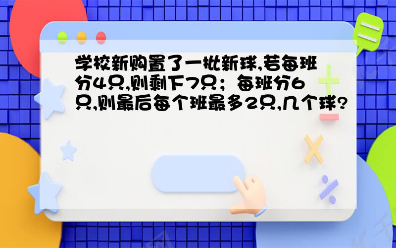 学校新购置了一批新球,若每班分4只,则剩下7只；每班分6只,则最后每个班最多2只,几个球?