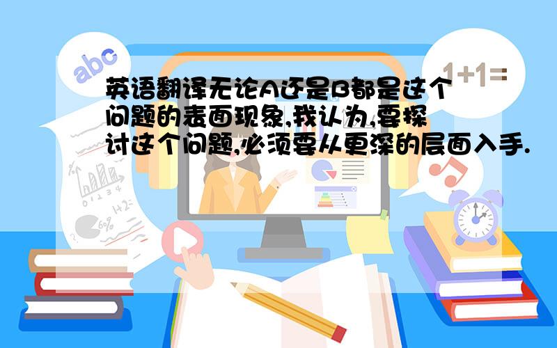 英语翻译无论A还是B都是这个问题的表面现象,我认为,要探讨这个问题,必须要从更深的层面入手.