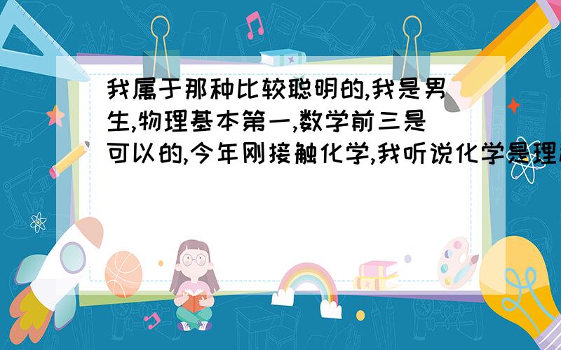 我属于那种比较聪明的,我是男生,物理基本第一,数学前三是可以的,今年刚接触化学,我听说化学是理科,我挺有信心,可是到现在