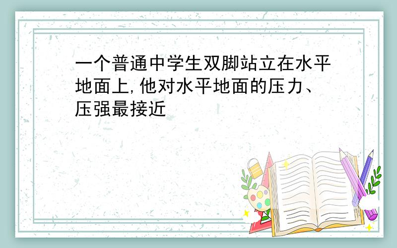 一个普通中学生双脚站立在水平地面上,他对水平地面的压力、压强最接近