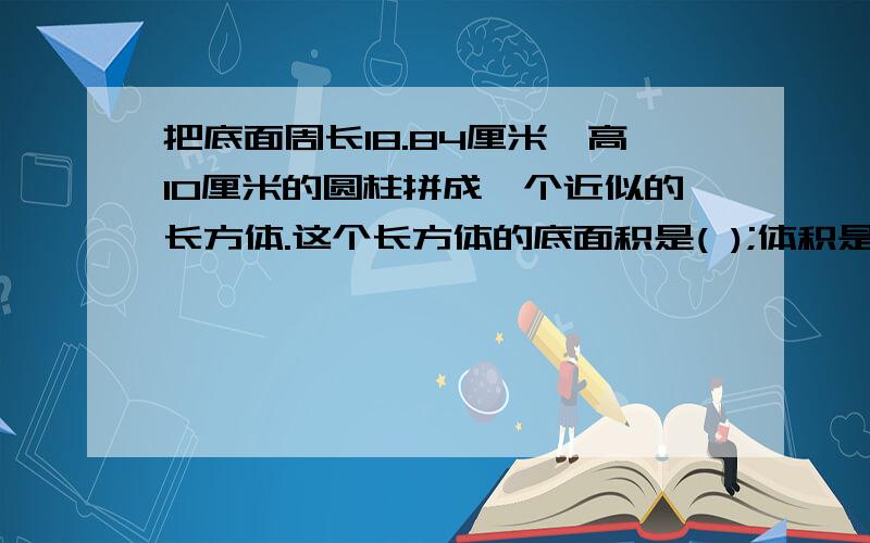 把底面周长18.84厘米,高10厘米的圆柱拼成一个近似的长方体.这个长方体的底面积是( );体积是( );表面积( )