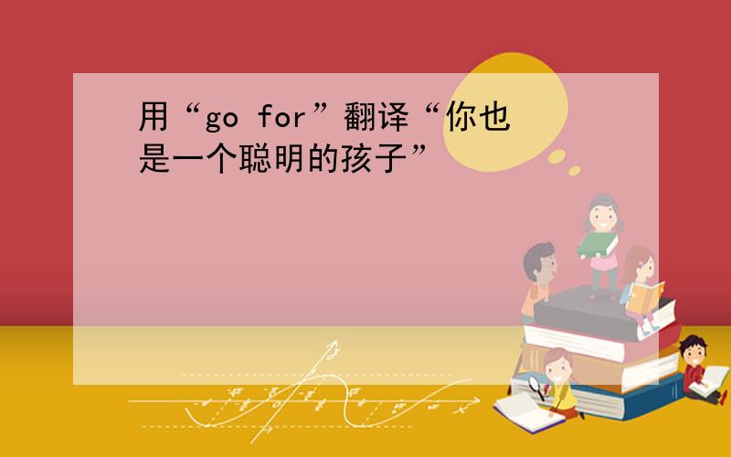 用“go for”翻译“你也是一个聪明的孩子”