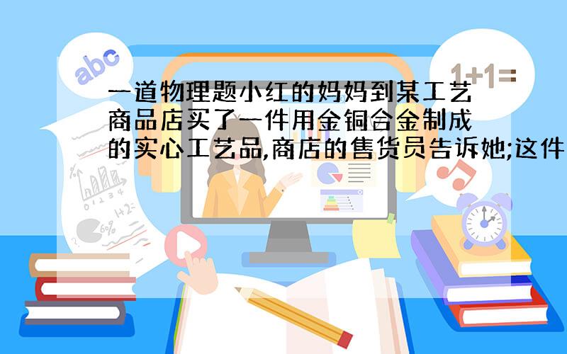 一道物理题小红的妈妈到某工艺商品店买了一件用金铜合金制成的实心工艺品,商店的售货员告诉她;这件工艺品是由质量相同的金,铜