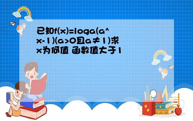 已知f(x)=loga(a^x-1)(a>0且a≠1)求x为何值 函数值大于1