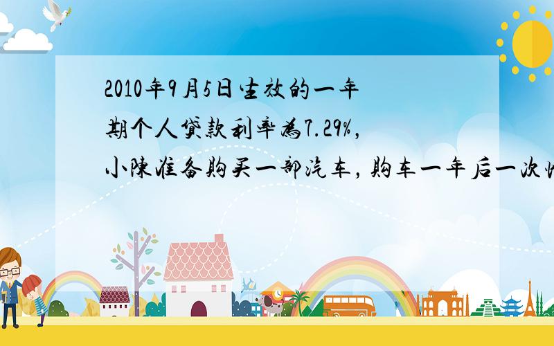 2010年9月5日生效的一年期个人贷款利率为7.29%，小陈准备购买一部汽车，购车一年后一次性付清车款，这时正好某商业银