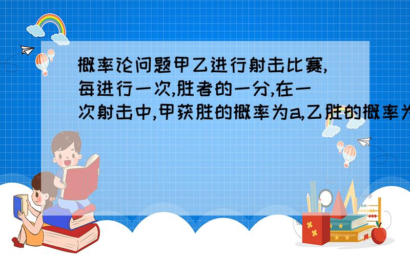 概率论问题甲乙进行射击比赛,每进行一次,胜者的一分,在一次射击中,甲获胜的概率为a,乙胜的概率为b,a>b（a+b=1）