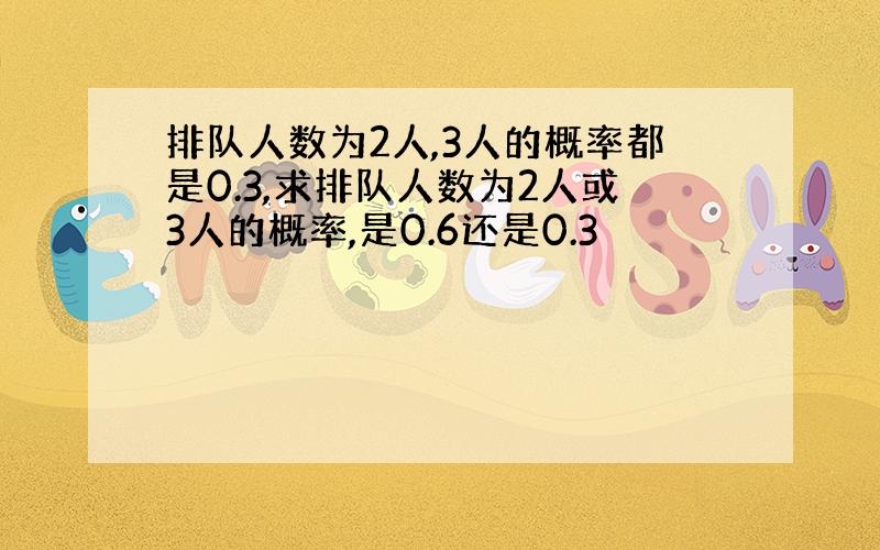 排队人数为2人,3人的概率都是0.3,求排队人数为2人或3人的概率,是0.6还是0.3