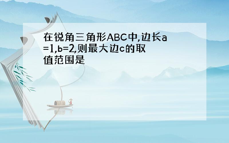 在锐角三角形ABC中,边长a=1,b=2,则最大边c的取值范围是