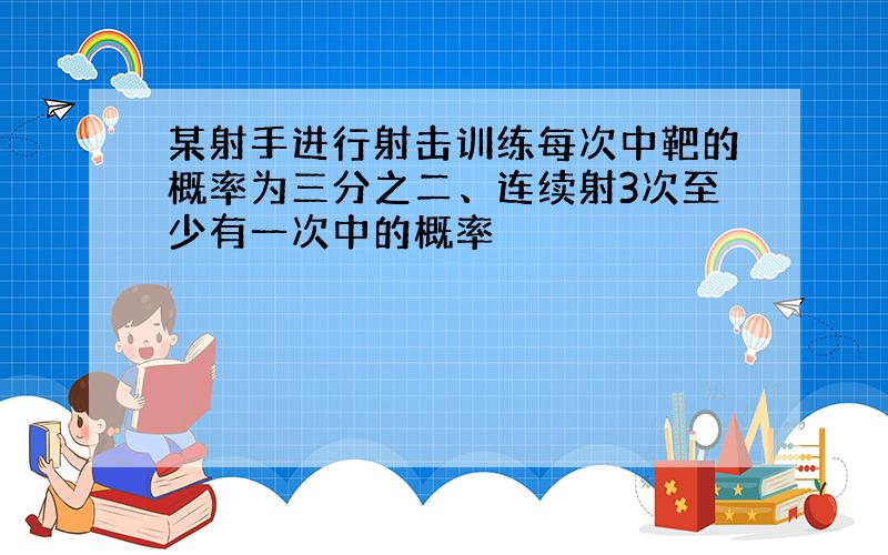 某射手进行射击训练每次中靶的概率为三分之二、连续射3次至少有一次中的概率