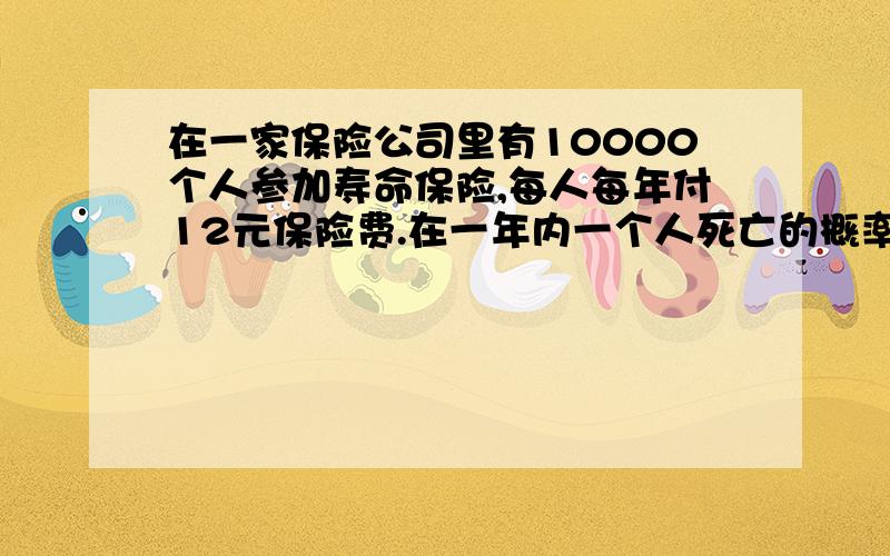 在一家保险公司里有10000个人参加寿命保险,每人每年付12元保险费.在一年内一个人死亡的概率为0.6%,死亡时其家属可