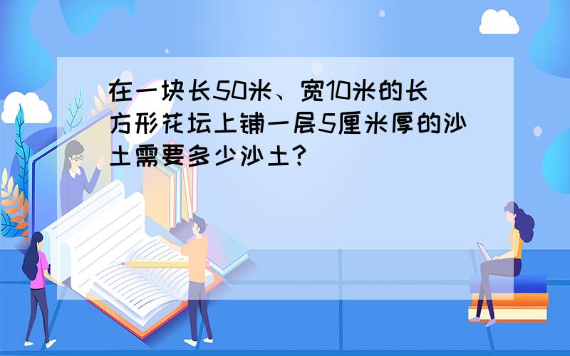 在一块长50米、宽10米的长方形花坛上铺一层5厘米厚的沙土需要多少沙土?