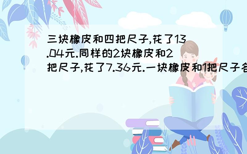 三块橡皮和四把尺子,花了13.04元.同样的2块橡皮和2把尺子,花了7.36元.一块橡皮和1把尺子各是多少钱