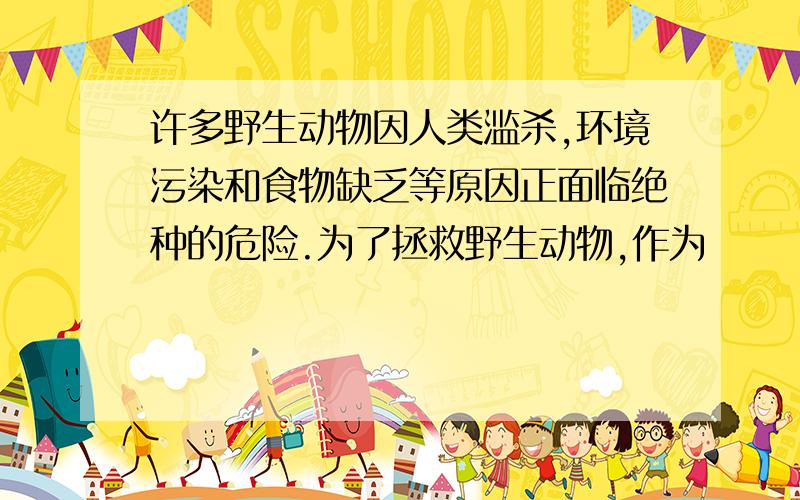 许多野生动物因人类滥杀,环境污染和食物缺乏等原因正面临绝种的危险.为了拯救野生动物,作为