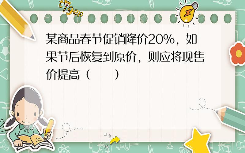 某商品春节促销降价20%，如果节后恢复到原价，则应将现售价提高（　　）