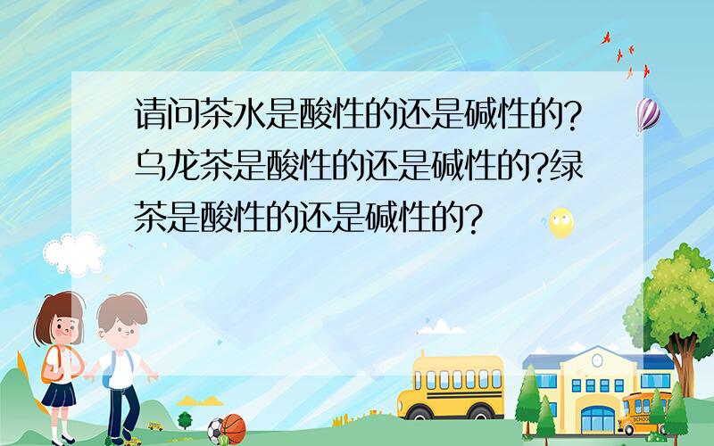 请问茶水是酸性的还是碱性的?乌龙茶是酸性的还是碱性的?绿茶是酸性的还是碱性的?