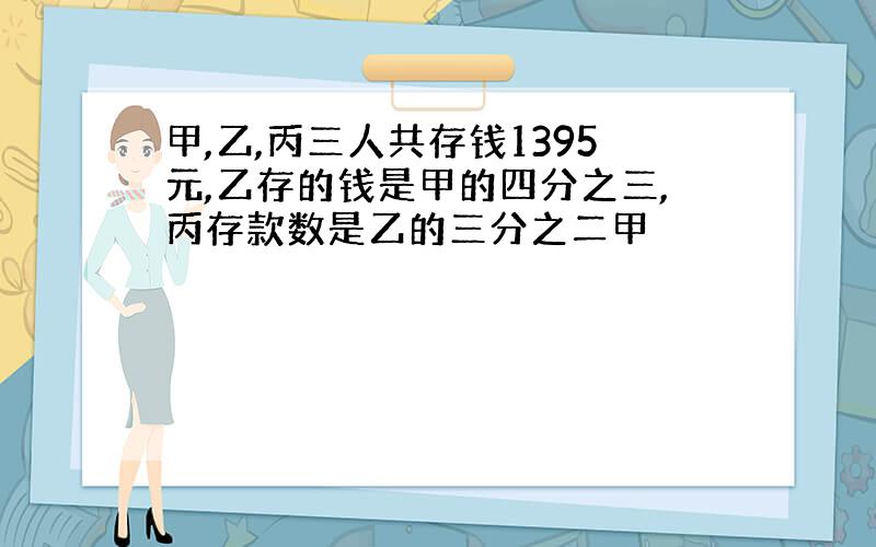 甲,乙,丙三人共存钱1395元,乙存的钱是甲的四分之三,丙存款数是乙的三分之二甲