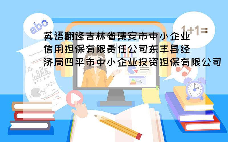 英语翻译吉林省集安市中小企业信用担保有限责任公司东丰县经济局四平市中小企业投资担保有限公司 长春市中小企业信用担保有限公