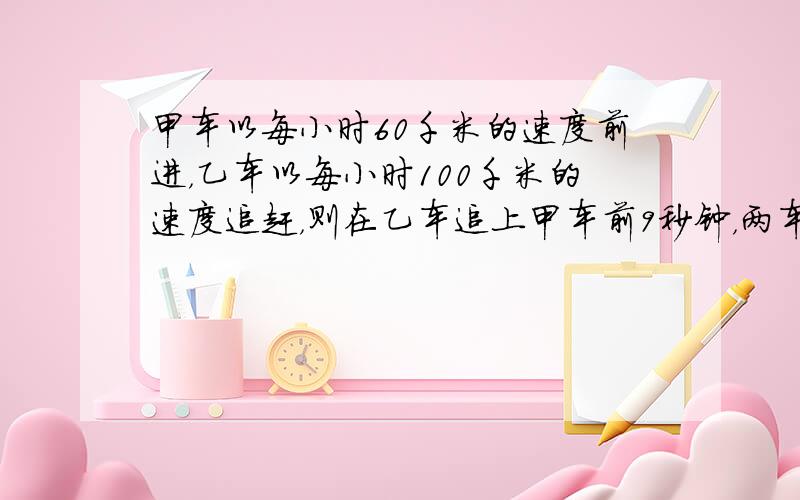 甲车以每小时60千米的速度前进，乙车以每小时100千米的速度追赶，则在乙车追上甲车前9秒钟，两车相距______米．