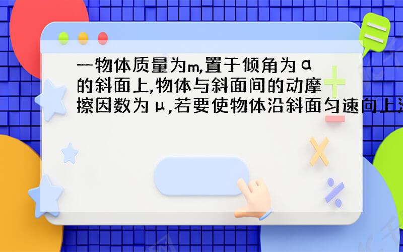 一物体质量为m,置于倾角为α的斜面上,物体与斜面间的动摩擦因数为μ,若要使物体沿斜面匀速向上滑动,求