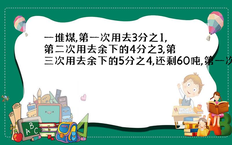 一堆煤,第一次用去3分之1,第二次用去余下的4分之3,第三次用去余下的5分之4,还剩60吨,第一次比