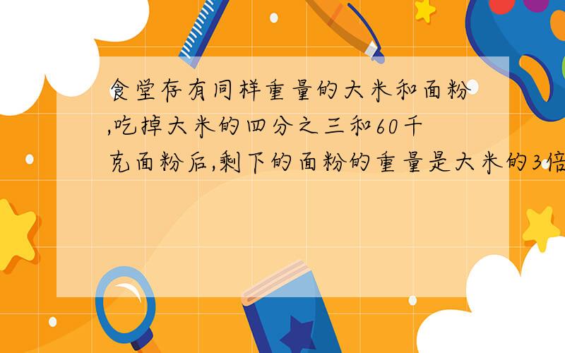 食堂存有同样重量的大米和面粉,吃掉大米的四分之三和60千克面粉后,剩下的面粉的重量是大米的3倍.