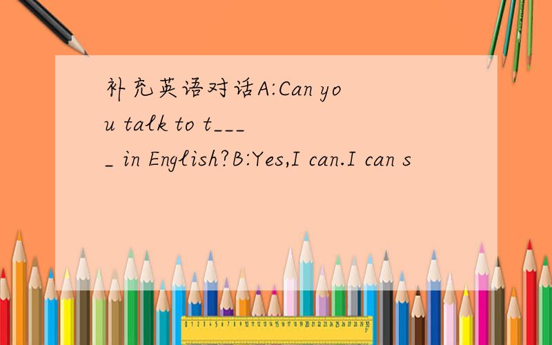 补充英语对话A:Can you talk to t____ in English?B:Yes,I can.I can s