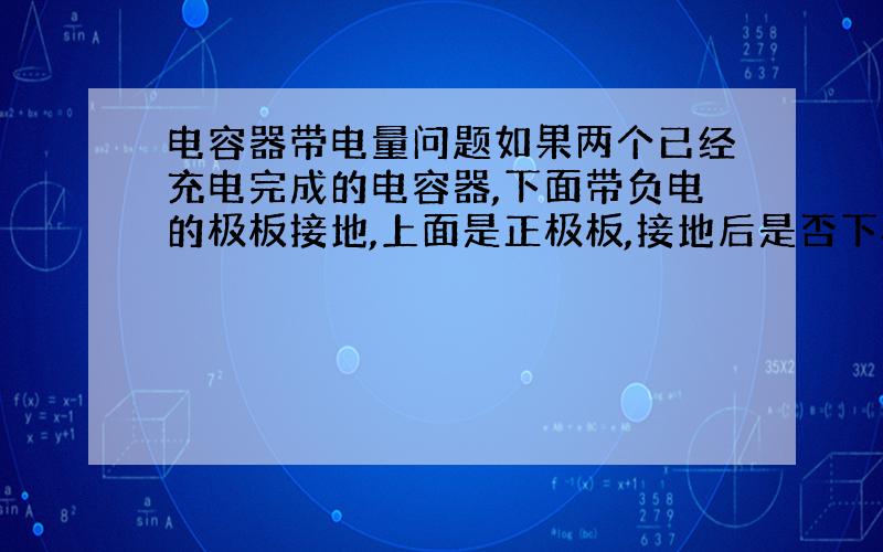 电容器带电量问题如果两个已经充电完成的电容器,下面带负电的极板接地,上面是正极板,接地后是否下极板的带电量的绝对值仍然等