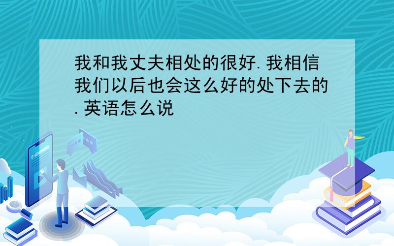 我和我丈夫相处的很好.我相信我们以后也会这么好的处下去的.英语怎么说