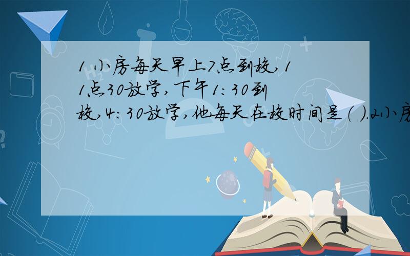 1 小房每天早上7点到校,11点30放学,下午1：30到校,4：30放学,他每天在校时间是（ ）.2小房是1976年2月