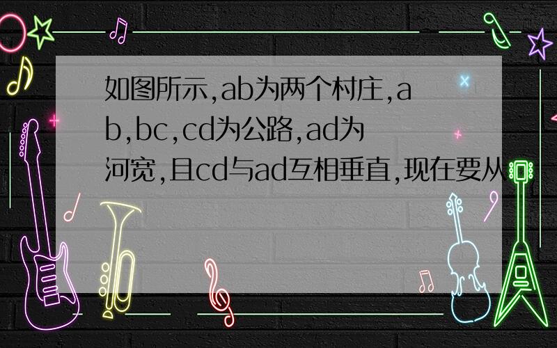 如图所示,ab为两个村庄,ab,bc,cd为公路,ad为河宽,且cd与ad互相垂直,现在要从