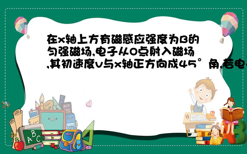 在x轴上方有磁感应强度为B的匀强磁场,电子从O点射入磁场,其初速度v与x轴正方向成45°角,若电子从x轴正半轴离开磁场（