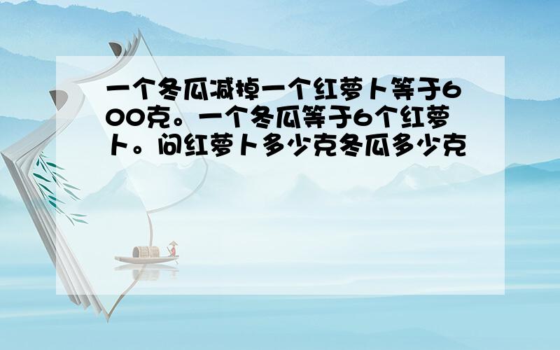 一个冬瓜减掉一个红萝卜等于600克。一个冬瓜等于6个红萝卜。问红萝卜多少克冬瓜多少克