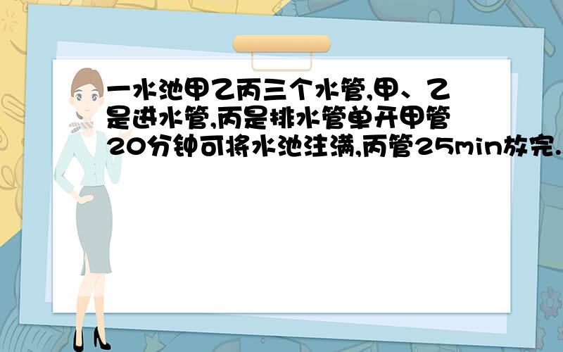 一水池甲乙丙三个水管,甲、乙是进水管,丙是排水管单开甲管20分钟可将水池注满,丙管25min放完.