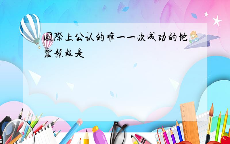 国际上公认的唯一一次成功的地震预报是