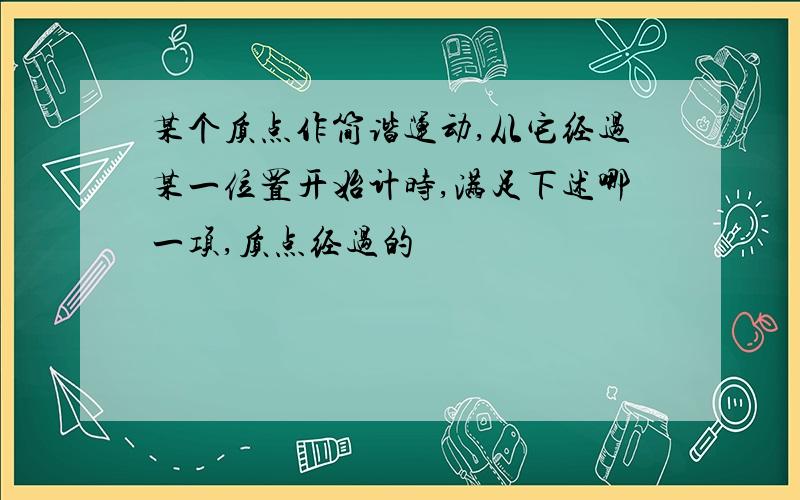 某个质点作简谐运动,从它经过某一位置开始计时,满足下述哪一项,质点经过的