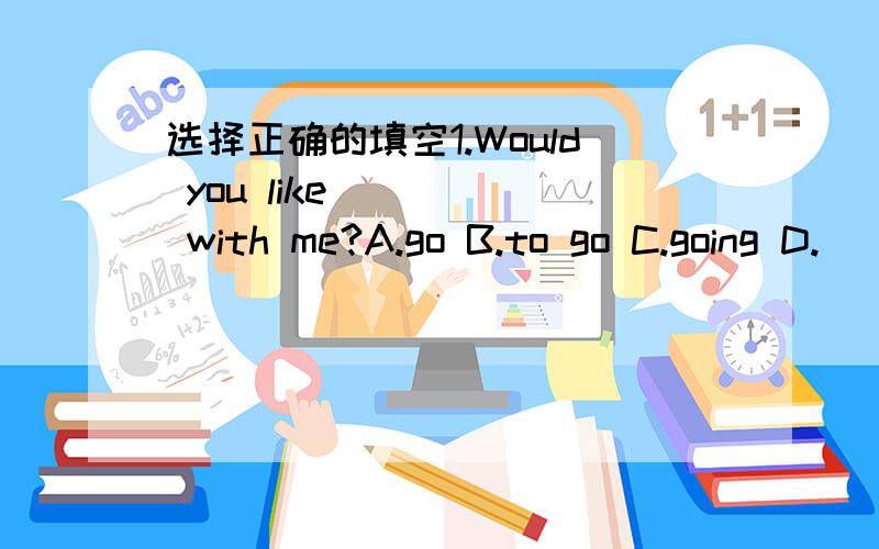 选择正确的填空1.Would you like ____ with me?A.go B.to go C.going D.