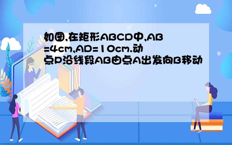 如图,在矩形ABCD中,AB=4cm,AD=10cm.动点P沿线段AB由点A出发向B移动