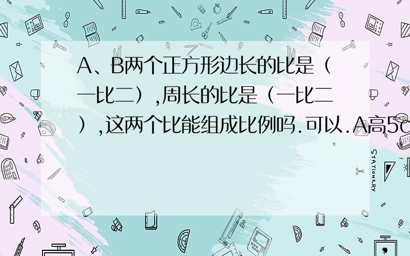 A、B两个正方形边长的比是（一比二）,周长的比是（一比二）,这两个比能组成比例吗.可以.A高5cm,B高10cm