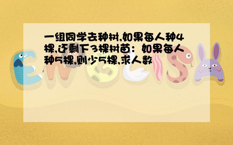 一组同学去种树,如果每人种4棵,还剩下3棵树苗：如果每人种5棵,则少5棵,求人数