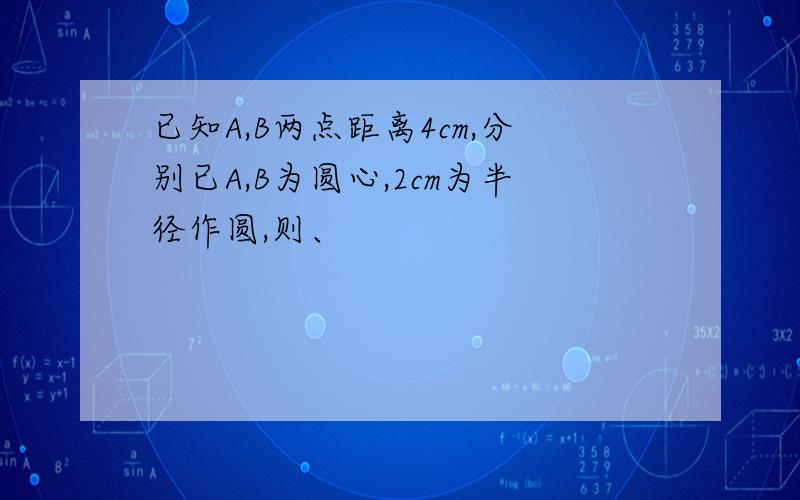 已知A,B两点距离4cm,分别已A,B为圆心,2cm为半径作圆,则、