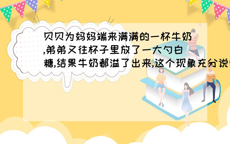 贝贝为妈妈端来满满的一杯牛奶,弟弟又往杯子里放了一大勺白糖,结果牛奶都溢了出来,这个现象充分说明了毛