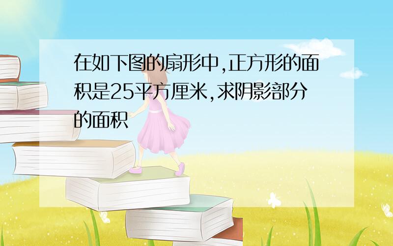 在如下图的扇形中,正方形的面积是25平方厘米,求阴影部分的面积