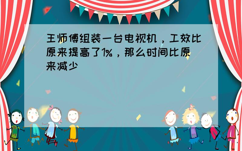 王师傅组装一台电视机，工效比原来提高了1%，那么时间比原来减少______．