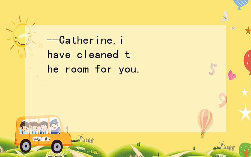 --Catherine,i have cleaned the room for you.