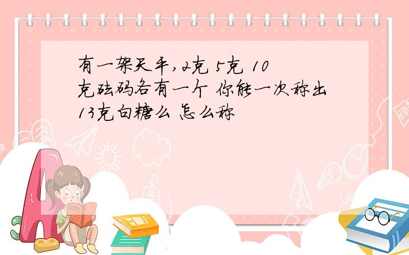 有一架天平,2克 5克 10克砝码各有一个 你能一次称出13克白糖么 怎么称