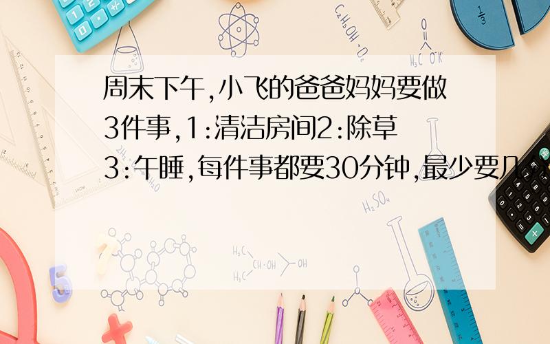 周末下午,小飞的爸爸妈妈要做3件事,1:清洁房间2:除草3:午睡,每件事都要30分钟,最少要几分钟