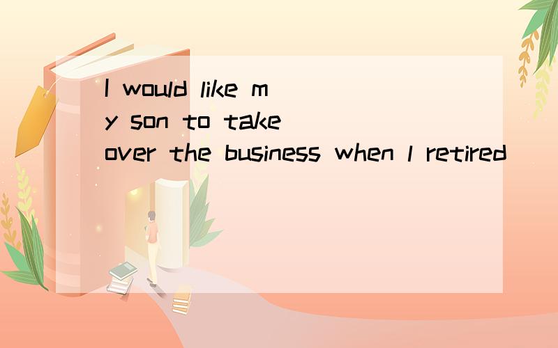 I would like my son to take over the business when l retired